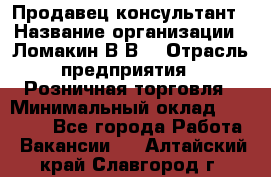 Продавец-консультант › Название организации ­ Ломакин В.В. › Отрасль предприятия ­ Розничная торговля › Минимальный оклад ­ 35 000 - Все города Работа » Вакансии   . Алтайский край,Славгород г.